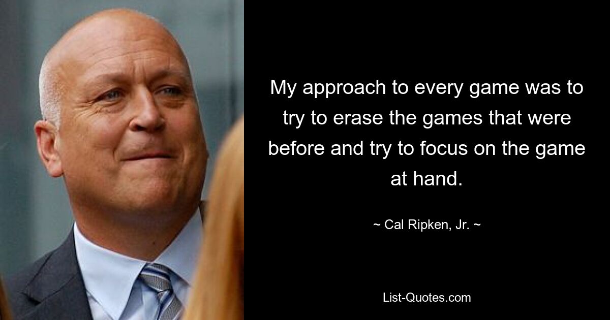 My approach to every game was to try to erase the games that were before and try to focus on the game at hand. — © Cal Ripken, Jr.