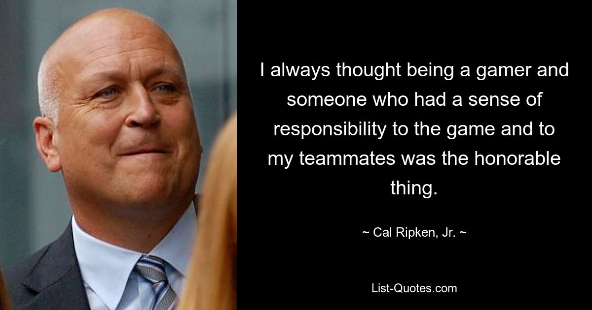 I always thought being a gamer and someone who had a sense of responsibility to the game and to my teammates was the honorable thing. — © Cal Ripken, Jr.