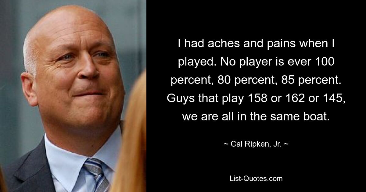 I had aches and pains when I played. No player is ever 100 percent, 80 percent, 85 percent. Guys that play 158 or 162 or 145, we are all in the same boat. — © Cal Ripken, Jr.