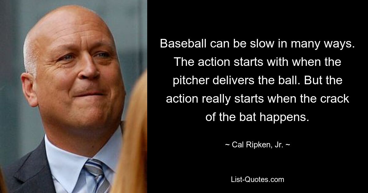 Baseball can be slow in many ways. The action starts with when the pitcher delivers the ball. But the action really starts when the crack of the bat happens. — © Cal Ripken, Jr.