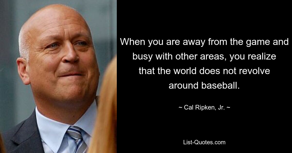 When you are away from the game and busy with other areas, you realize that the world does not revolve around baseball. — © Cal Ripken, Jr.