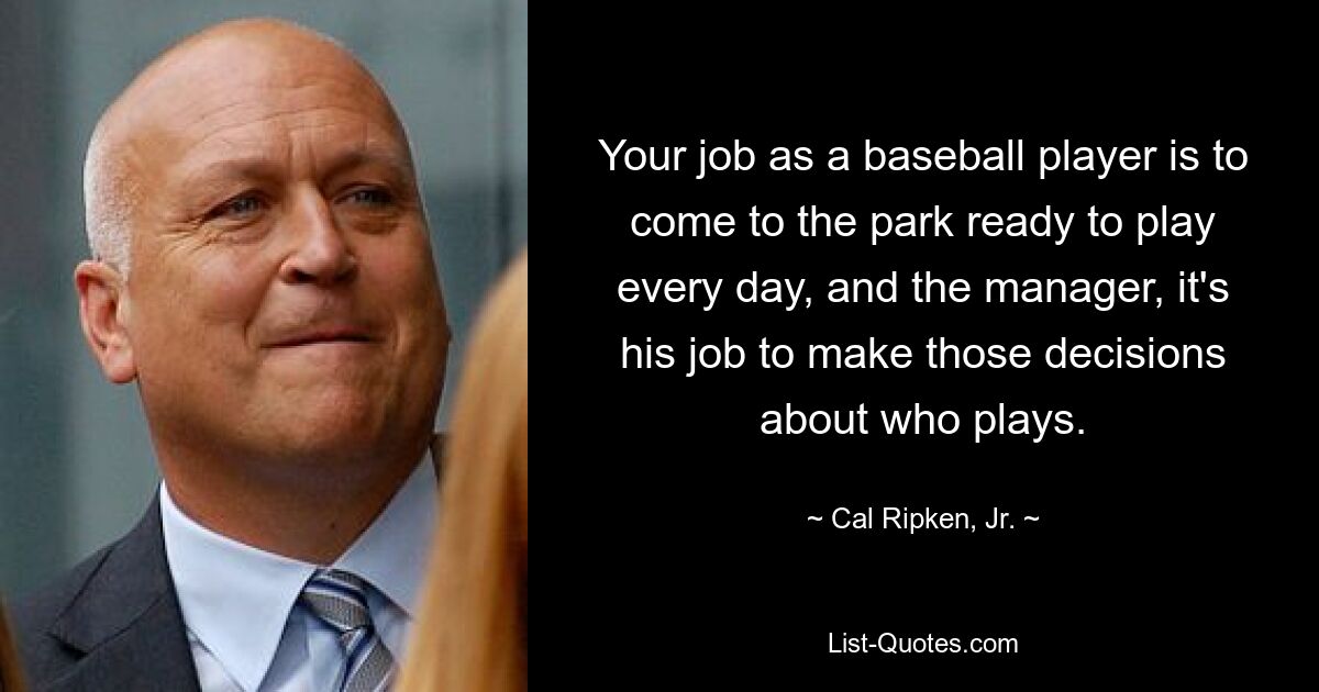 Your job as a baseball player is to come to the park ready to play every day, and the manager, it's his job to make those decisions about who plays. — © Cal Ripken, Jr.