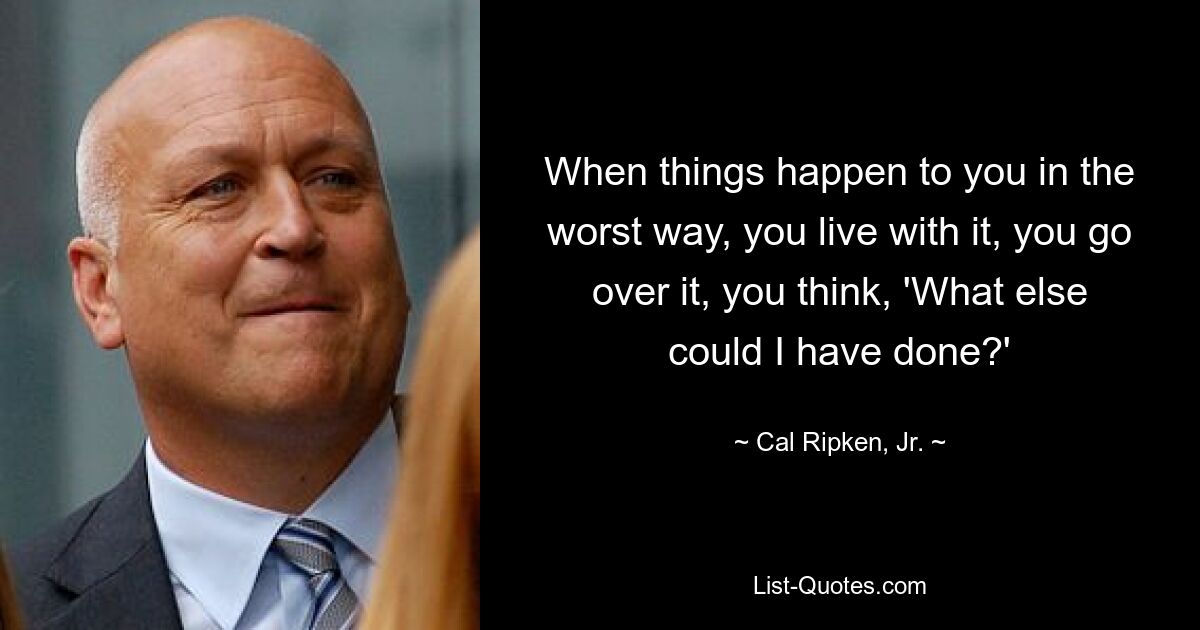 When things happen to you in the worst way, you live with it, you go over it, you think, 'What else could I have done?' — © Cal Ripken, Jr.