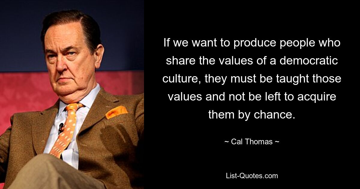 If we want to produce people who share the values of a democratic culture, they must be taught those values and not be left to acquire them by chance. — © Cal Thomas