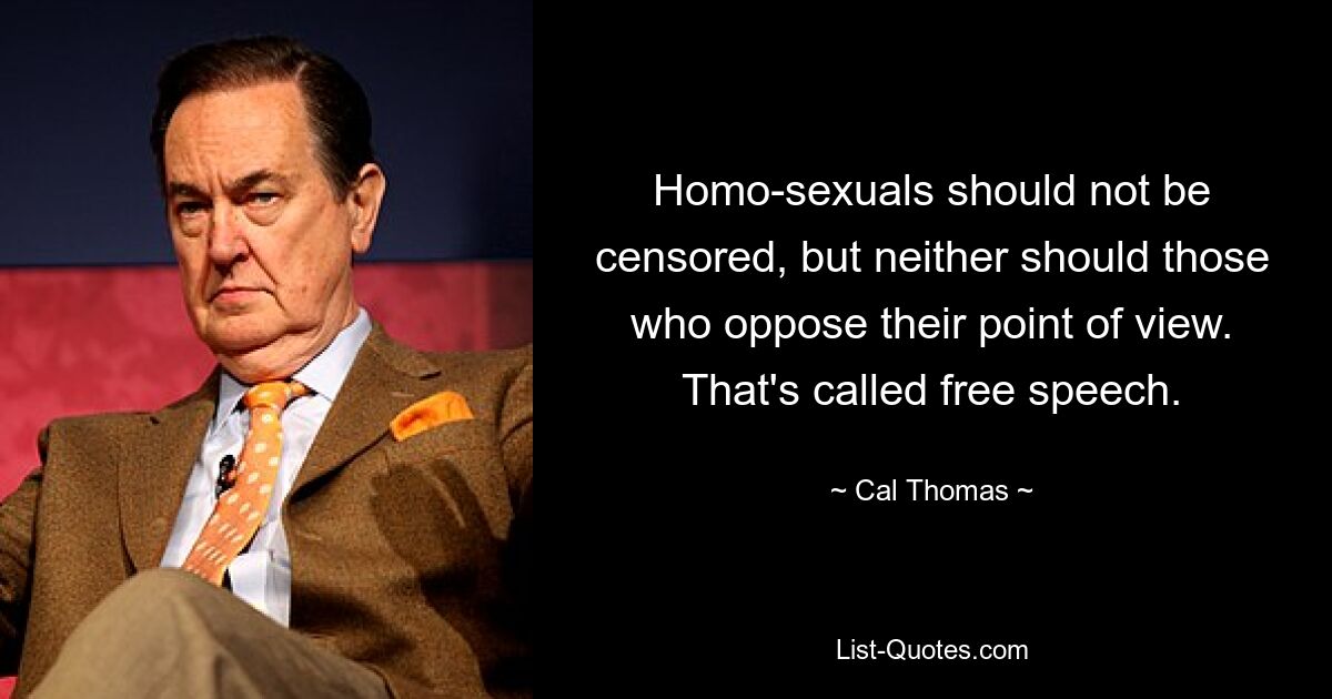 Homo-sexuals should not be censored, but neither should those who oppose their point of view. That's called free speech. — © Cal Thomas