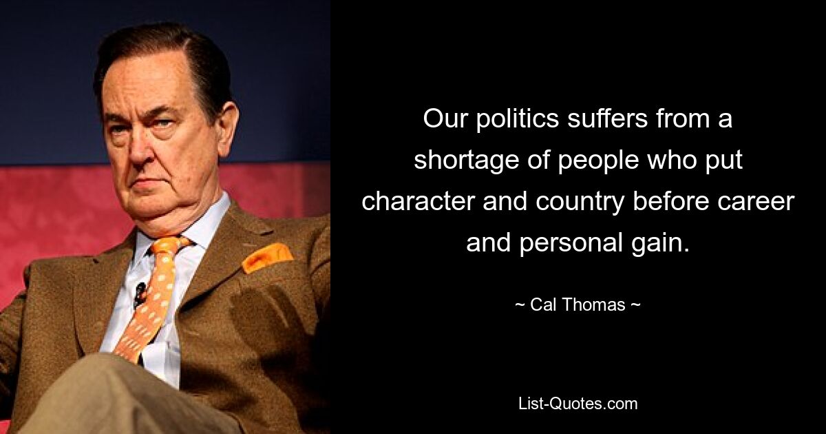 Our politics suffers from a shortage of people who put character and country before career and personal gain. — © Cal Thomas