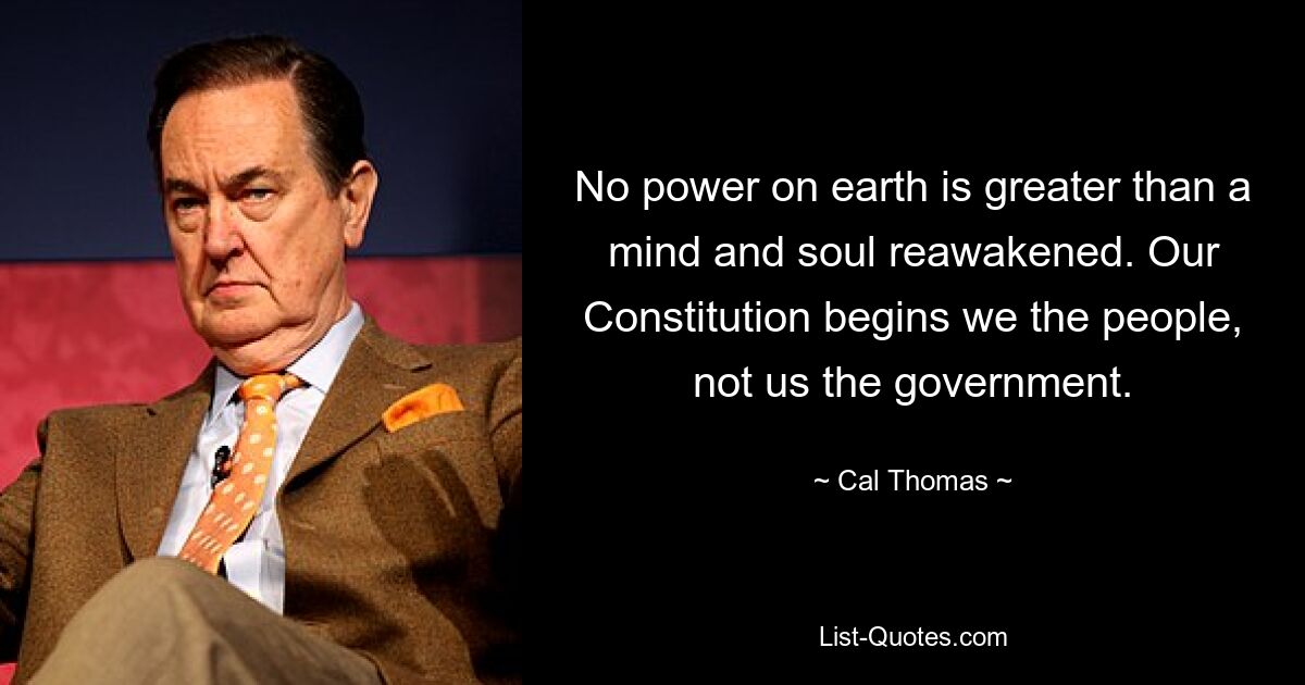 No power on earth is greater than a mind and soul reawakened. Our Constitution begins we the people, not us the government. — © Cal Thomas