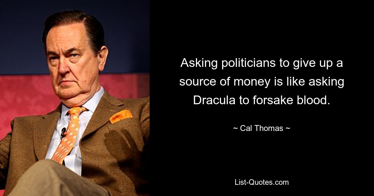 Asking politicians to give up a source of money is like asking Dracula to forsake blood. — © Cal Thomas