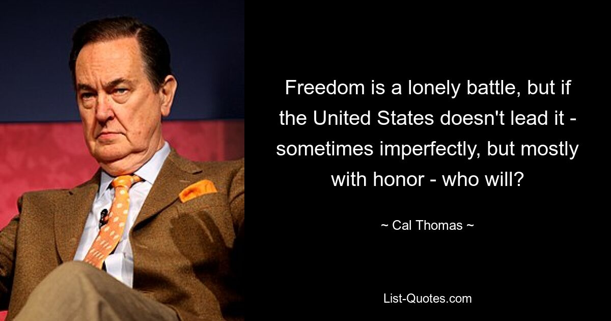 Freedom is a lonely battle, but if the United States doesn't lead it - sometimes imperfectly, but mostly with honor - who will? — © Cal Thomas