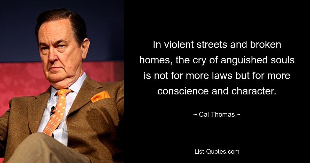 In violent streets and broken homes, the cry of anguished souls is not for more laws but for more conscience and character. — © Cal Thomas