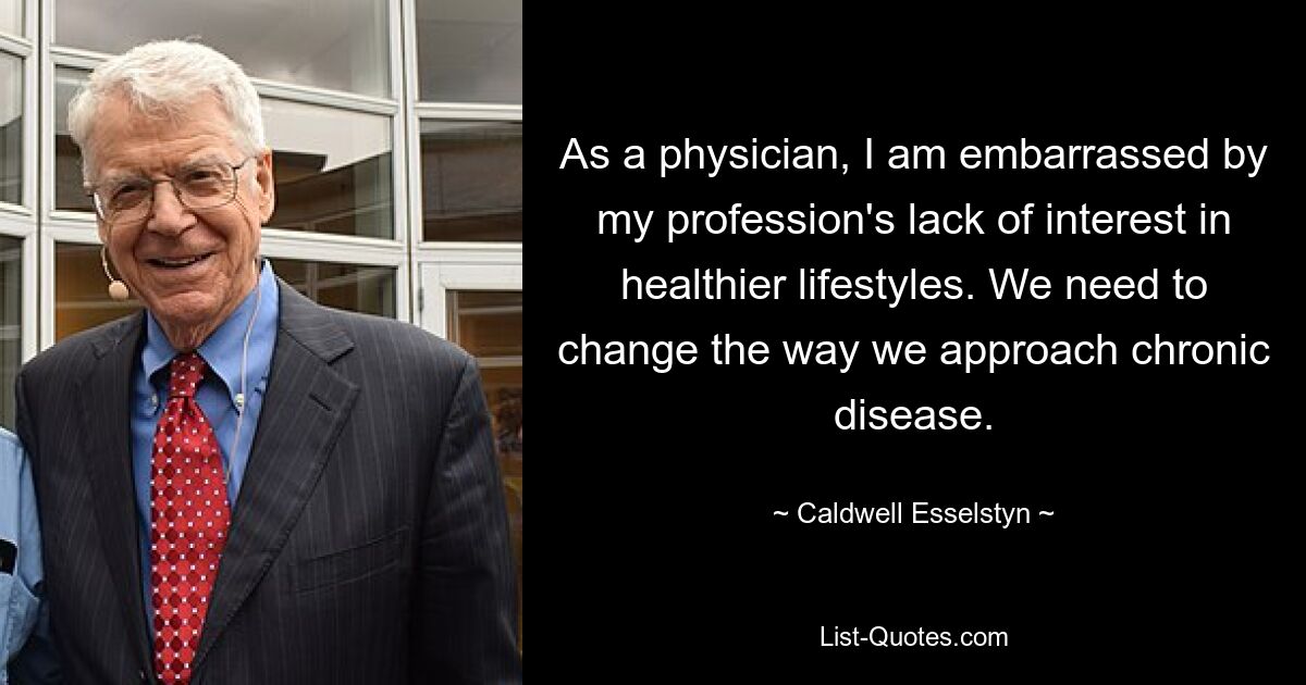 As a physician, I am embarrassed by my profession's lack of interest in healthier lifestyles. We need to change the way we approach chronic disease. — © Caldwell Esselstyn