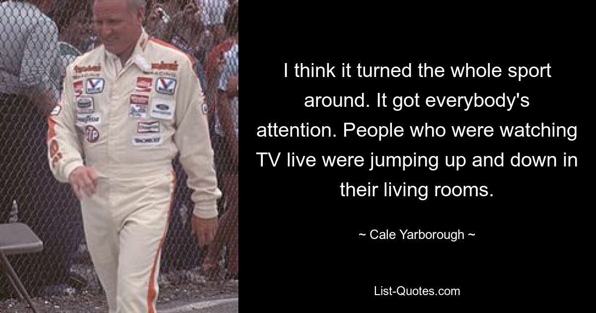 I think it turned the whole sport around. It got everybody's attention. People who were watching TV live were jumping up and down in their living rooms. — © Cale Yarborough