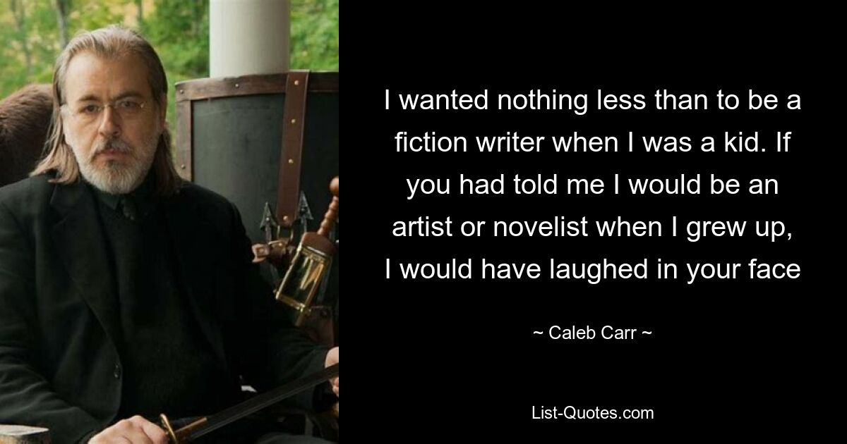 I wanted nothing less than to be a fiction writer when I was a kid. If you had told me I would be an artist or novelist when I grew up, I would have laughed in your face — © Caleb Carr