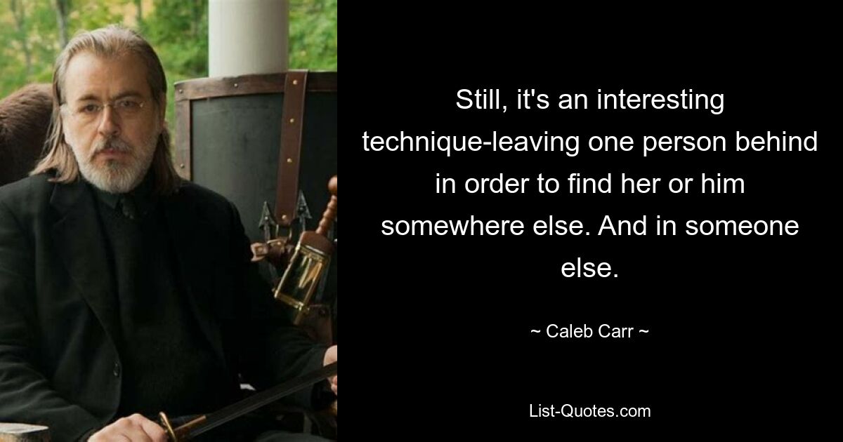 Still, it's an interesting technique-leaving one person behind in order to find her or him somewhere else. And in someone else. — © Caleb Carr