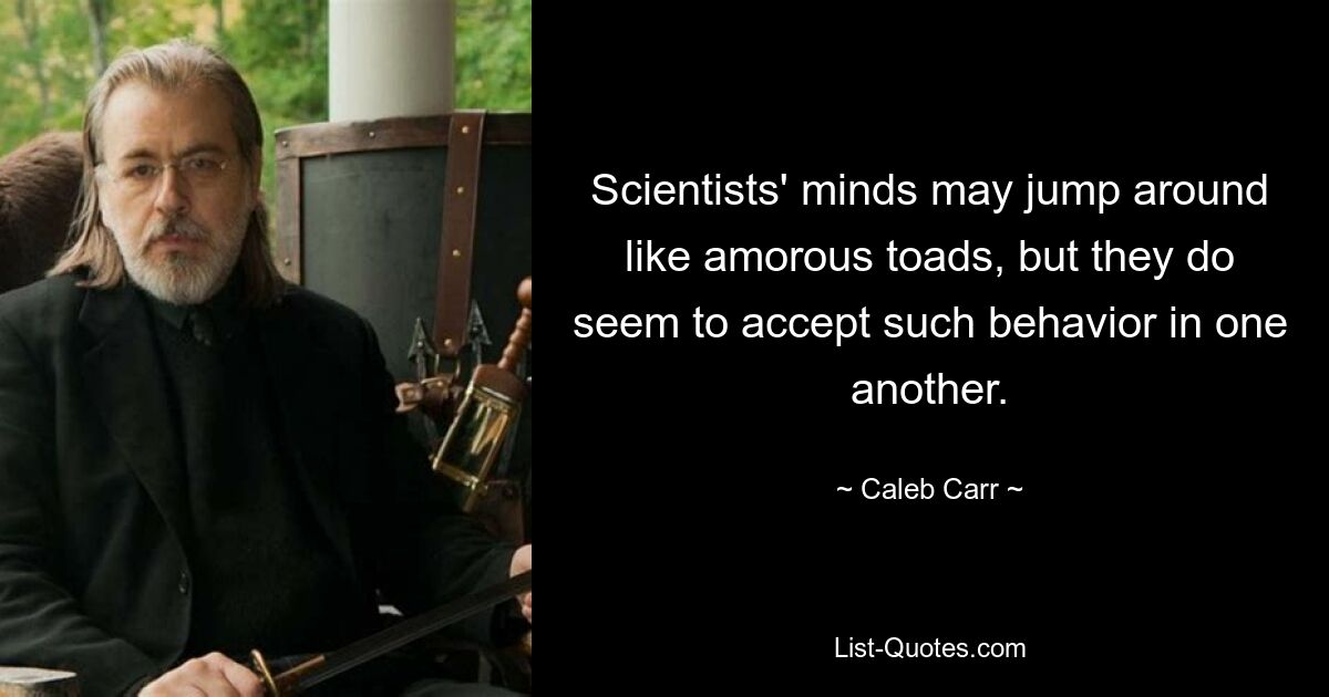 Scientists' minds may jump around like amorous toads, but they do seem to accept such behavior in one another. — © Caleb Carr