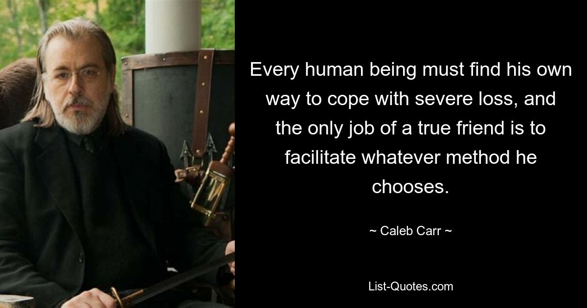 Every human being must find his own way to cope with severe loss, and the only job of a true friend is to facilitate whatever method he chooses. — © Caleb Carr