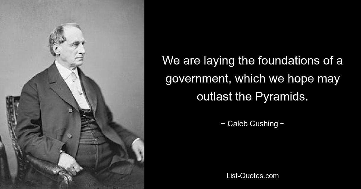 We are laying the foundations of a government, which we hope may outlast the Pyramids. — © Caleb Cushing