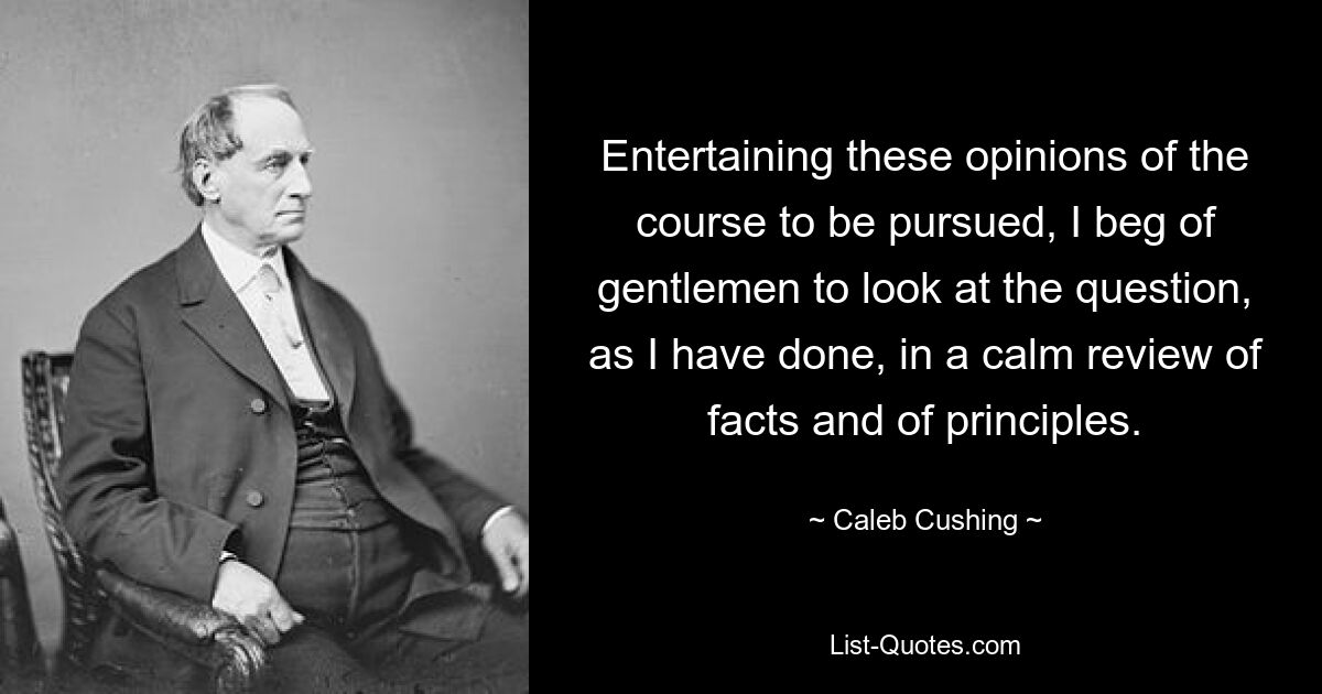 Entertaining these opinions of the course to be pursued, I beg of gentlemen to look at the question, as I have done, in a calm review of facts and of principles. — © Caleb Cushing