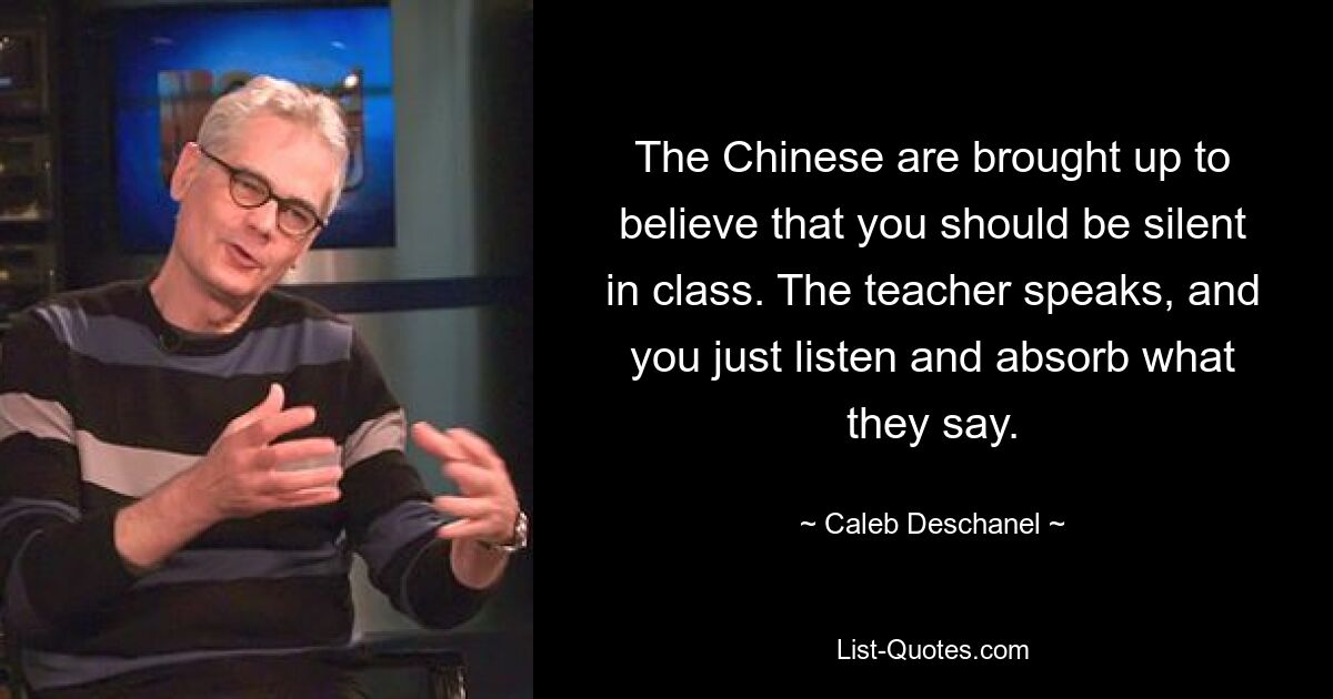 The Chinese are brought up to believe that you should be silent in class. The teacher speaks, and you just listen and absorb what they say. — © Caleb Deschanel