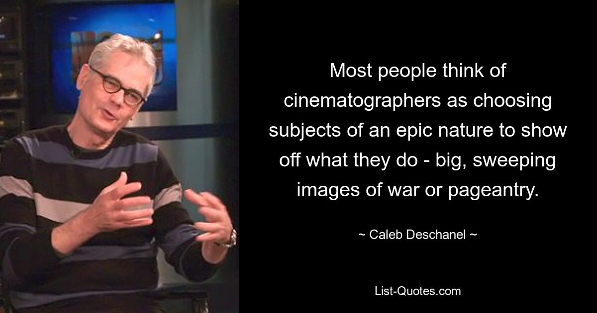 Most people think of cinematographers as choosing subjects of an epic nature to show off what they do - big, sweeping images of war or pageantry. — © Caleb Deschanel