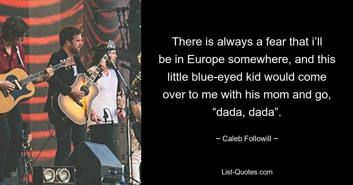 There is always a fear that i’ll be in Europe somewhere, and this little blue-eyed kid would come over to me with his mom and go, “dada, dada”. — © Caleb Followill