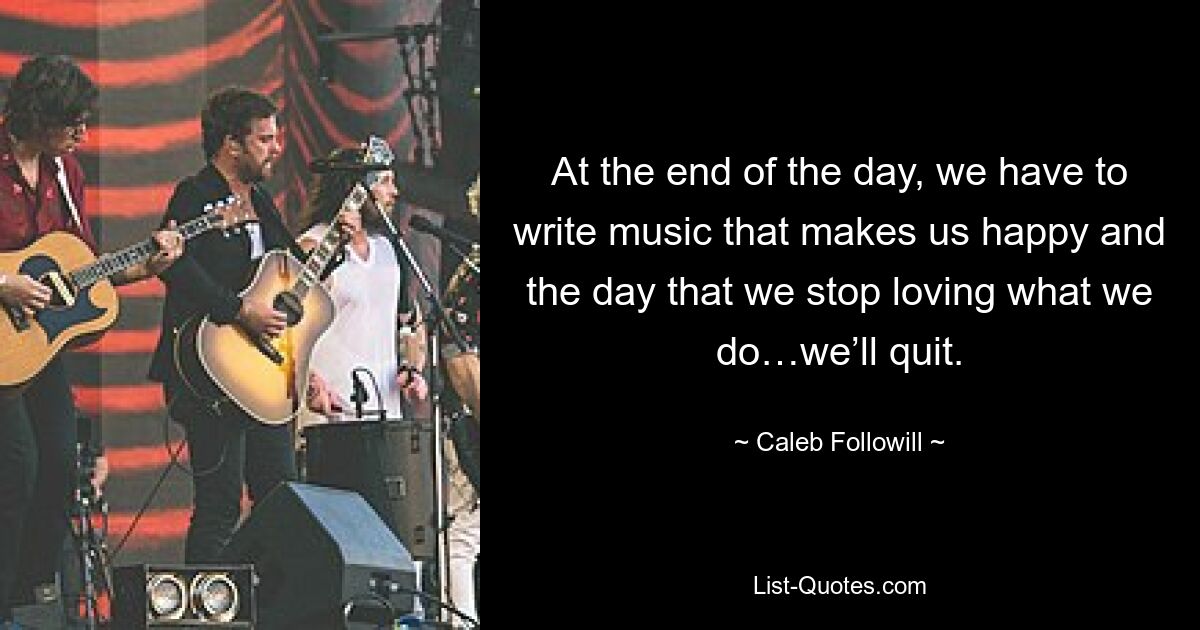 At the end of the day, we have to write music that makes us happy and the day that we stop loving what we do…we’ll quit. — © Caleb Followill