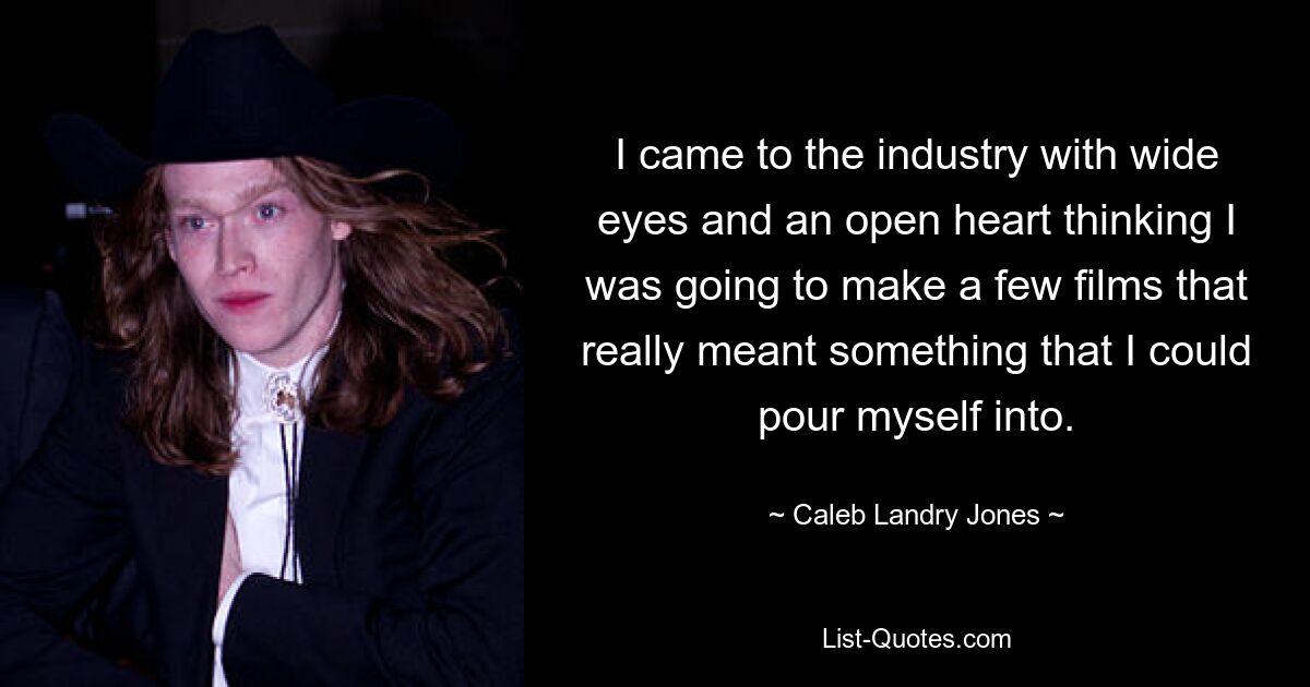 I came to the industry with wide eyes and an open heart thinking I was going to make a few films that really meant something that I could pour myself into. — © Caleb Landry Jones