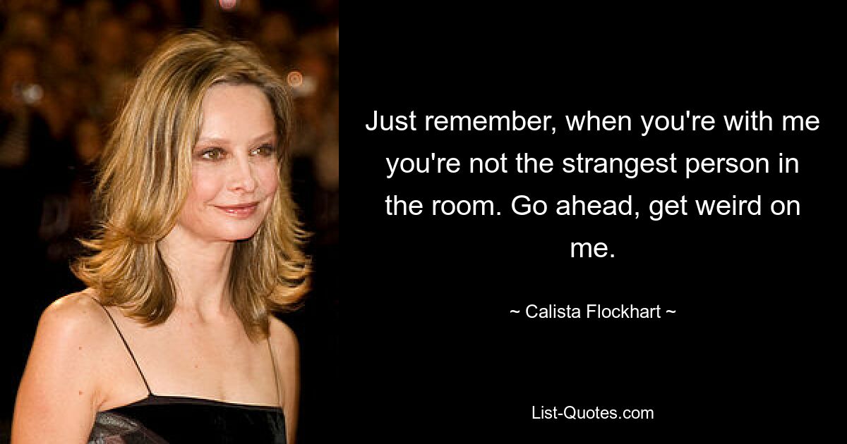 Just remember, when you're with me you're not the strangest person in the room. Go ahead, get weird on me. — © Calista Flockhart