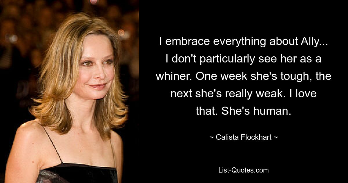 I embrace everything about Ally... I don't particularly see her as a whiner. One week she's tough, the next she's really weak. I love that. She's human. — © Calista Flockhart