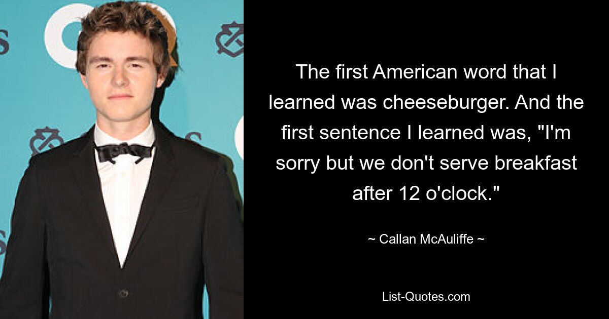 The first American word that I learned was cheeseburger. And the first sentence I learned was, "I'm sorry but we don't serve breakfast after 12 o'clock." — © Callan McAuliffe