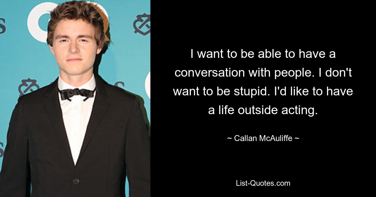 I want to be able to have a conversation with people. I don't want to be stupid. I'd like to have a life outside acting. — © Callan McAuliffe