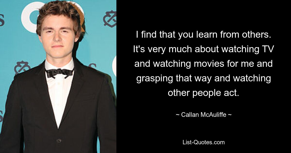 I find that you learn from others. It's very much about watching TV and watching movies for me and grasping that way and watching other people act. — © Callan McAuliffe