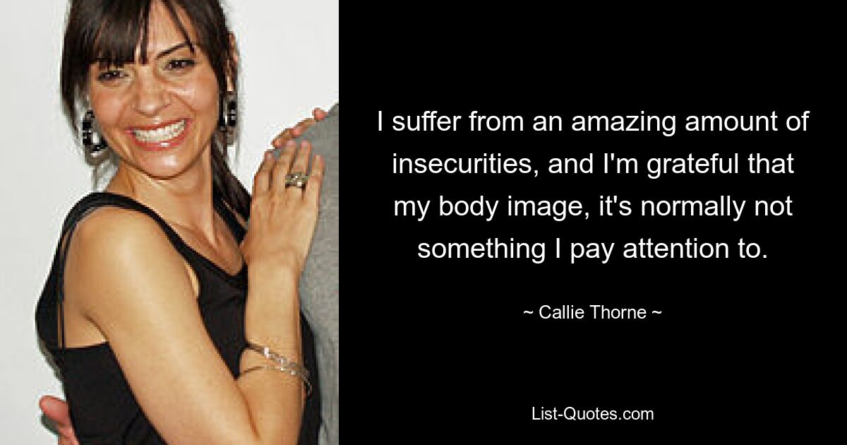 I suffer from an amazing amount of insecurities, and I'm grateful that my body image, it's normally not something I pay attention to. — © Callie Thorne