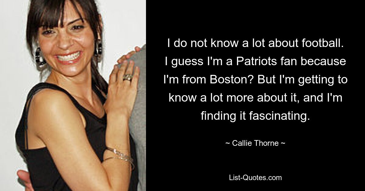 I do not know a lot about football. I guess I'm a Patriots fan because I'm from Boston? But I'm getting to know a lot more about it, and I'm finding it fascinating. — © Callie Thorne