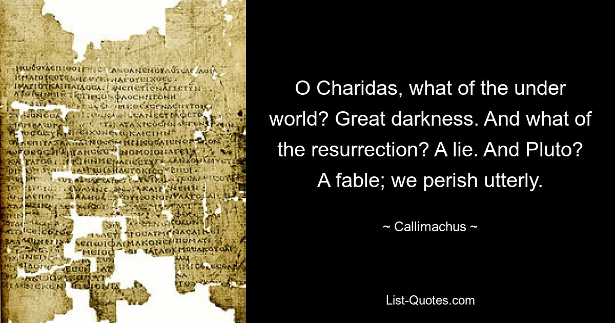 O Charidas, what of the under world? Great darkness. And what of the resurrection? A lie. And Pluto? A fable; we perish utterly. — © Callimachus