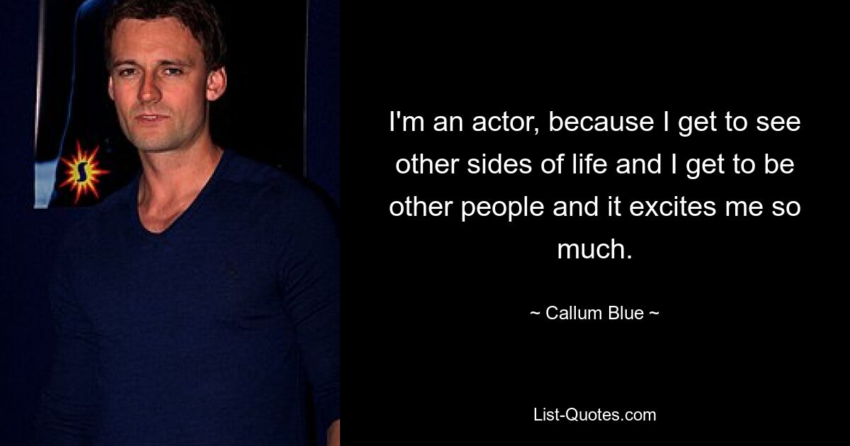 I'm an actor, because I get to see other sides of life and I get to be other people and it excites me so much. — © Callum Blue