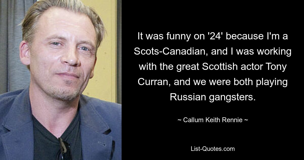 It was funny on '24' because I'm a Scots-Canadian, and I was working with the great Scottish actor Tony Curran, and we were both playing Russian gangsters. — © Callum Keith Rennie