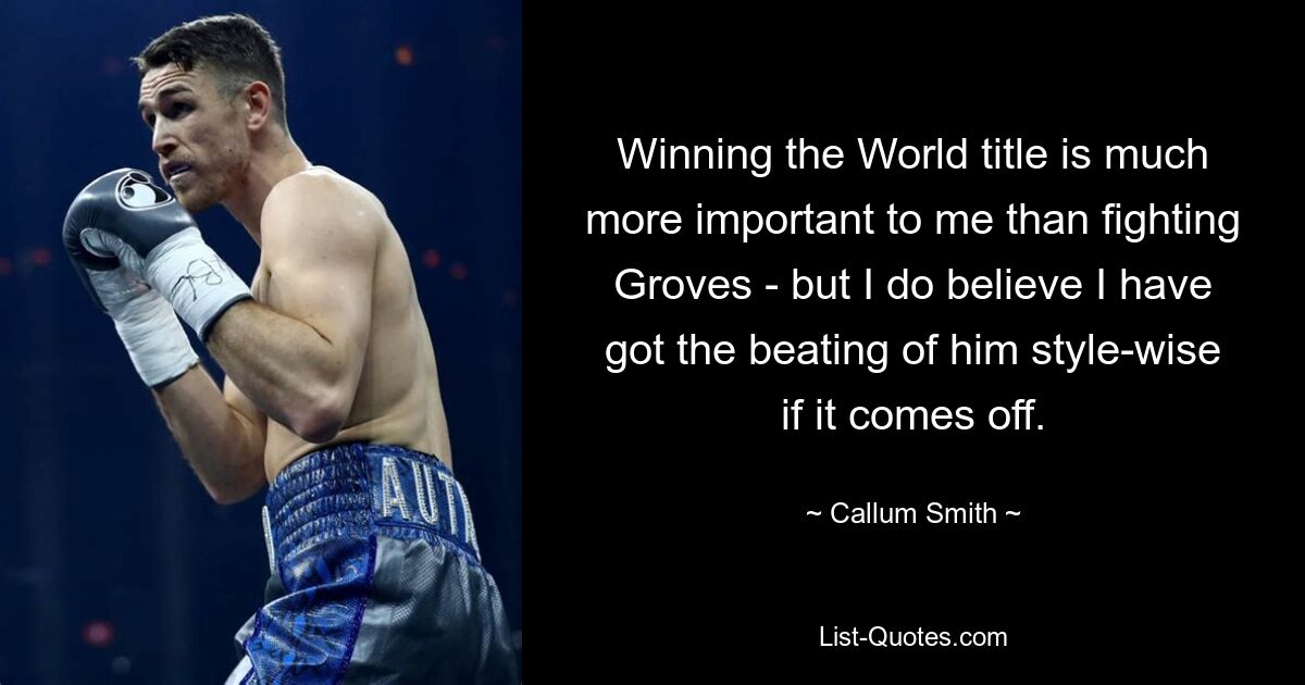 Winning the World title is much more important to me than fighting Groves - but I do believe I have got the beating of him style-wise if it comes off. — © Callum Smith