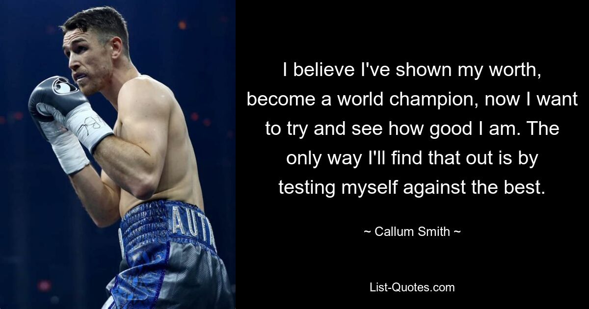 I believe I've shown my worth, become a world champion, now I want to try and see how good I am. The only way I'll find that out is by testing myself against the best. — © Callum Smith