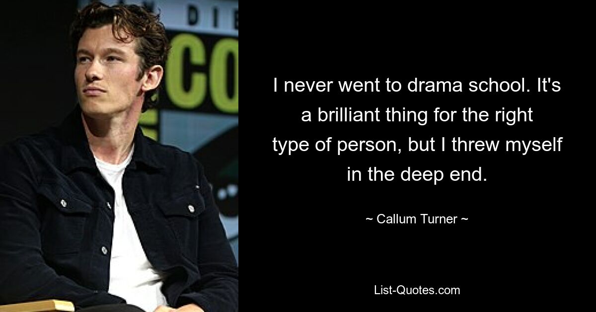 I never went to drama school. It's a brilliant thing for the right type of person, but I threw myself in the deep end. — © Callum Turner