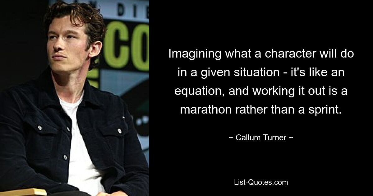 Imagining what a character will do in a given situation - it's like an equation, and working it out is a marathon rather than a sprint. — © Callum Turner