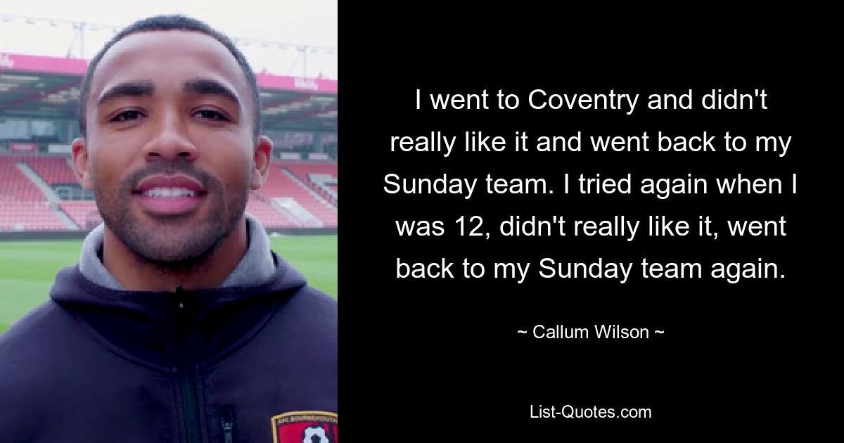 I went to Coventry and didn't really like it and went back to my Sunday team. I tried again when I was 12, didn't really like it, went back to my Sunday team again. — © Callum Wilson