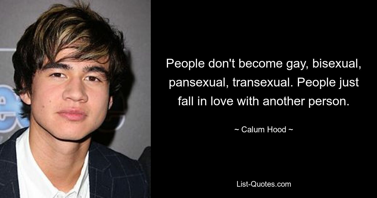 People don't become gay, bisexual, pansexual, transexual. People just fall in love with another person. — © Calum Hood