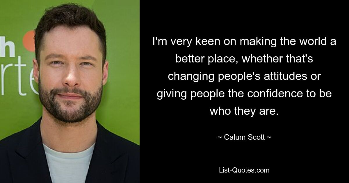 I'm very keen on making the world a better place, whether that's changing people's attitudes or giving people the confidence to be who they are. — © Calum Scott