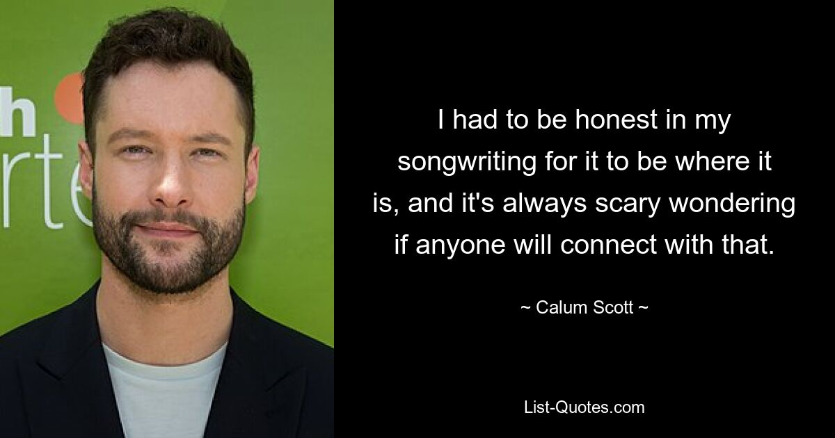 I had to be honest in my songwriting for it to be where it is, and it's always scary wondering if anyone will connect with that. — © Calum Scott