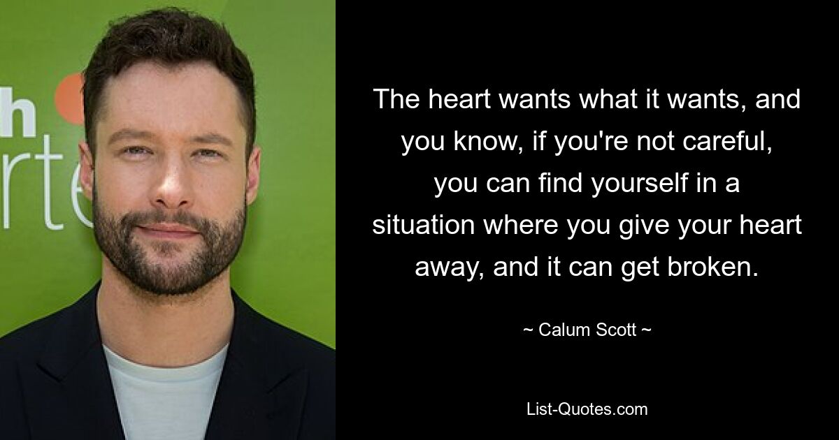 The heart wants what it wants, and you know, if you're not careful, you can find yourself in a situation where you give your heart away, and it can get broken. — © Calum Scott