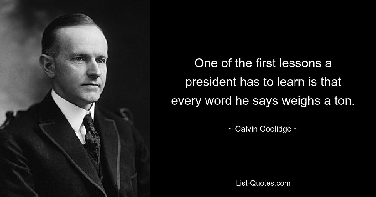 One of the first lessons a president has to learn is that every word he says weighs a ton. — © Calvin Coolidge