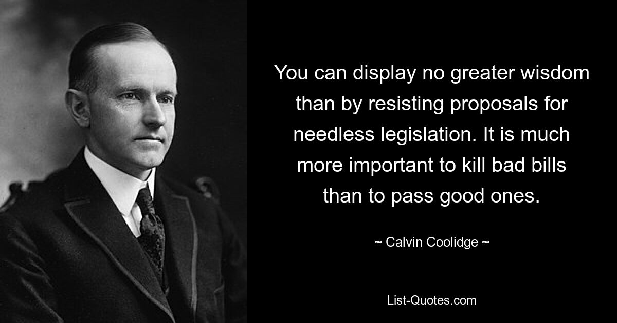 You can display no greater wisdom than by resisting proposals for needless legislation. It is much more important to kill bad bills than to pass good ones. — © Calvin Coolidge