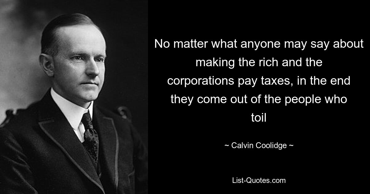 No matter what anyone may say about making the rich and the corporations pay taxes, in the end they come out of the people who toil — © Calvin Coolidge