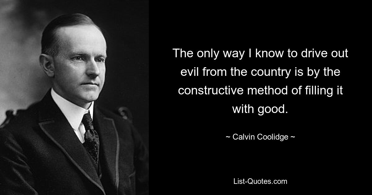 The only way I know to drive out evil from the country is by the constructive method of filling it with good. — © Calvin Coolidge